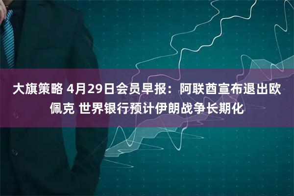 大旗策略 4月29日会员早报：阿联酋宣布退出欧佩克 世界银行预计伊朗战争长期化
