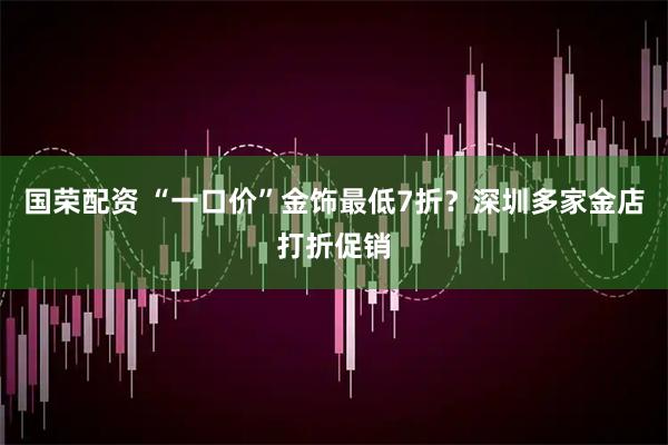 国荣配资 “一口价”金饰最低7折？深圳多家金店打折促销